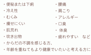 ・便秘または下痢 ・冷え性 ・むくみ ・痩せにくい ・肌荒れ ・吹き出物・腰痛 ・肩こり ・アレルギー ・口臭 ・ 体臭 ・疲れやすい　など ・からだの不調を感じる方、 ・年齢を重ねてもより健康でいたいと考える方に