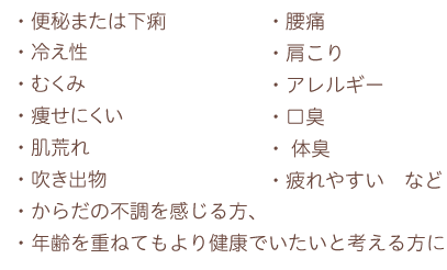 ・便秘または下痢
・冷え性
・むくみ
・痩せにくい
・肌荒れ
・吹き出物
・腰痛
・肩こり
・アレルギー
・口臭
・体臭
・疲れやすい　など
・からだの不調を感じる方、
・年齢を重ねてもより健康でいたいと考える方に