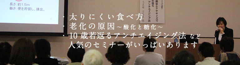 太りにくい食べ方、老化の原因（酸化と糖化）、10歳若返るアンチエイジングセミナーなど人気のセミナーがいっぱいあります。